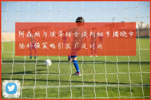 阿森纳与埃泽转会谈判细节揭晓中场补强策略引发广泛讨论
