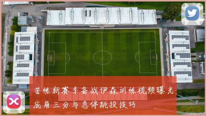 苦练新赛季备战伊森训练视频曝光底角三分与急停跳投技巧