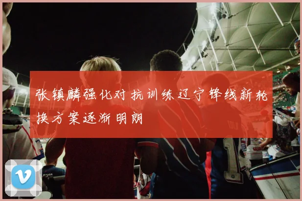 张镇麟强化对抗训练辽宁锋线新轮换方案逐渐明朗