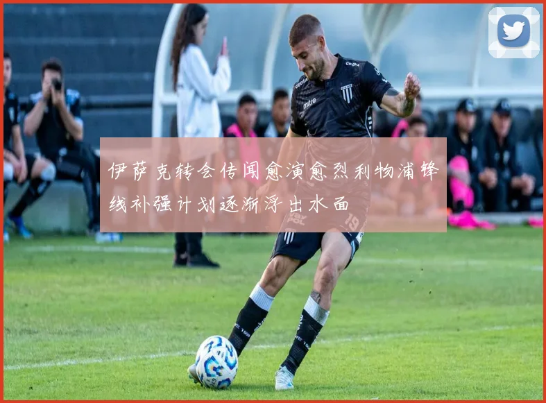 伊萨克转会传闻愈演愈烈利物浦锋线补强计划逐渐浮出水面